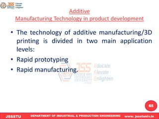 DEPARTMENT OF INDUSTRIAL & PRODUCTION ENGINEERING www. jssstuniv.in
JSSSTU
R
L
J
I
T
65
Additive
Manufacturing Technology in product development
• The technology of additive manufacturing/3D
printing is divided in two main application
levels:
• Rapid prototyping
• Rapid manufacturing.
 