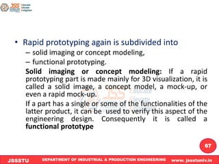 DEPARTMENT OF INDUSTRIAL & PRODUCTION ENGINEERING www. jssstuniv.in
JSSSTU
R
L
J
I
T
67
• Rapid prototyping again is subdivided into
– solid imaging or concept modeling,
– functional prototyping.
Solid imaging or concept modeling: If a rapid
prototyping part is made mainly for 3D visualization, it is
called a solid image, a concept model, a mock-up, or
even a rapid mock-up.
If a part has a single or some of the functionalities of the
latter product, it can be used to verify this aspect of the
engineering design. Consequently it is called a
functional prototype
 