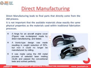 DEPARTMENT OF INDUSTRIAL & PRODUCTION ENGINEERING www. jssstuniv.in
JSSSTU
R
L
J
I
T
69
Direct Manufacturing
Direct Manufacturing leads to final parts that directly come from the
AM process.
It is not important that the available materials show exactly the same
physical properties as the materials used within traditional fabrication
processes.
 