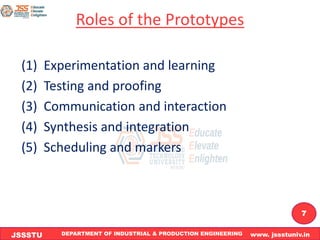 DEPARTMENT OF INDUSTRIAL & PRODUCTION ENGINEERING www. jssstuniv.in
JSSSTU
R
L
J
I
T
7
Roles of the Prototypes
(1) Experimentation and learning
(2) Testing and proofing
(3) Communication and interaction
(4) Synthesis and integration
(5) Scheduling and markers
 
