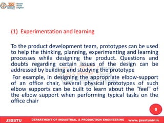 DEPARTMENT OF INDUSTRIAL & PRODUCTION ENGINEERING www. jssstuniv.in
JSSSTU
R
L
J
I
T
8
(1) Experimentation and learning
To the product development team, prototypes can be used
to help the thinking, planning, experimenting and learning
processes while designing the product. Questions and
doubts regarding certain issues of the design can be
addressed by building and studying the prototype
For example, in designing the appropriate elbow-support
of an office chair, several physical prototypes of such
elbow supports can be built to learn about the “feel” of
the elbow support when performing typical tasks on the
office chair
 
