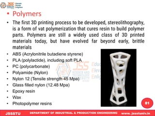DEPARTMENT OF INDUSTRIAL & PRODUCTION ENGINEERING www. jssstuniv.in
JSSSTU
R
L
J
I
T
81
• Polymers
• The first 3D printing process to be developed, stereolithography,
is a form of vat polymerization that cures resin to build polymer
parts. Polymers are still a widely used class of 3D printed
materials today, but have evolved far beyond early, brittle
materials
• ABS (Acrylonitrile butadiene styrene)
• PLA (polylactide), including soft PLA
• PC (polycarbonate)
• Polyamide (Nylon)
• Nylon 12 (Tensile strength 45 Mpa)
• Glass filled nylon (12.48 Mpa)
• Epoxy resin
• Wax
• Photopolymer resins
 