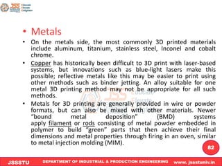 DEPARTMENT OF INDUSTRIAL & PRODUCTION ENGINEERING www. jssstuniv.in
JSSSTU
R
L
J
I
T
82
• Metals
• On the metals side, the most commonly 3D printed materials
include aluminum, titanium, stainless steel, Inconel and cobalt
chrome.
• Copper has historically been difficult to 3D print with laser-based
systems, but innovations such as blue-light lasers make this
possible; reflective metals like this may be easier to print using
other methods such as binder jetting. An alloy suitable for one
metal 3D printing method may not be appropriate for all such
methods.
• Metals for 3D printing are generally provided in wire or powder
formats, but can also be mixed with other materials. Newer
“bound metal deposition” (BMD) systems
apply filament or rods consisting of metal powder embedded in
polymer to build “green” parts that then achieve their final
dimensions and metal properties through firing in an oven, similar
to metal injection molding (MIM).
 