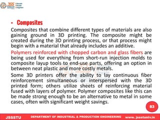 DEPARTMENT OF INDUSTRIAL & PRODUCTION ENGINEERING www. jssstuniv.in
JSSSTU
R
L
J
I
T
83
• Composites
Composites that combine different types of materials are also
gaining ground in 3D printing. The composite might be
created during the 3D printing process, or that process might
begin with a material that already includes an additive.
Polymers reinforced with chopped carbon and glass fibers are
being used for everything from short-run injection molds to
composite layup tools to end-use parts, offering an option in
between neat plastic and more costly metals.
Some 3D printers offer the ability to lay continuous fiber
reinforcement simultaneous or interspersed with the 3D
printed form; others utilize sheets of reinforcing material
fused with layers of polymer. Polymer composites like this can
be made strong enough to be an alternative to metal in some
cases, often with significant weight savings.
 