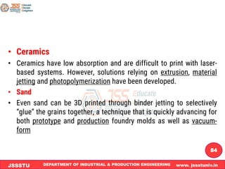 DEPARTMENT OF INDUSTRIAL & PRODUCTION ENGINEERING www. jssstuniv.in
JSSSTU
R
L
J
I
T
84
• Ceramics
• Ceramics have low absorption and are difficult to print with laser-
based systems. However, solutions relying on extrusion, material
jetting and photopolymerization have been developed.
• Sand
• Even sand can be 3D printed through binder jetting to selectively
“glue” the grains together, a technique that is quickly advancing for
both prototype and production foundry molds as well as vacuum-
form
 