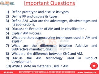 DEPARTMENT OF INDUSTRIAL & PRODUCTION ENGINEERING www. jssstuniv.in
JSSSTU
R
L
J
I
T
85
Important Questions
1) Define prototype and discuss its types.
2) Define RP and discuss its types.
3) Define AM .what are the advantages, disadvantages and
its applications.
4) Discuss the Evolution of AM and its classification .
5) Explain AM Process.
6) What are the postprocessing techniques used in AM and
explain.
7) What are the difference between Additive and
Subtractive manufacturing,
8) What are the difference between CNC and AM.
9) Discuss the AM technology used in Product
development.
10) Write a note on materials used in AM.
 