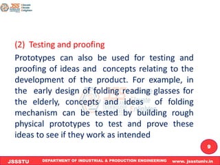 DEPARTMENT OF INDUSTRIAL & PRODUCTION ENGINEERING www. jssstuniv.in
JSSSTU
R
L
J
I
T
9
(2) Testing and proofing
Prototypes can also be used for testing and
proofing of ideas and concepts relating to the
development of the product. For example, in
the early design of folding reading glasses for
the elderly, concepts and ideas of folding
mechanism can be tested by building rough
physical prototypes to test and prove these
ideas to see if they work as intended
 