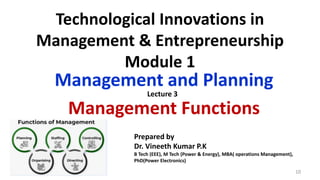Technological Innovations in
Management & Entrepreneurship
Module 1
Management and Planning
Management Functions
5/17/2024 10
Prepared by
Dr. Vineeth Kumar P.K
B Tech (EEE), M Tech (Power & Energy), MBA( operations Management),
PhD(Power Electronics)
Lecture 3
 