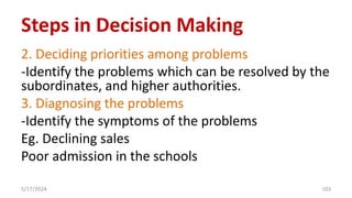 2. Deciding priorities among problems
-Identify the problems which can be resolved by the
subordinates, and higher authorities.
3. Diagnosing the problems
-Identify the symptoms of the problems
Eg. Declining sales
Poor admission in the schools
5/17/2024 103
Steps in Decision Making
 