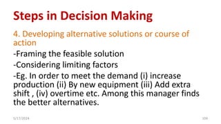 4. Developing alternative solutions or course of
action
-Framing the feasible solution
-Considering limiting factors
-Eg. In order to meet the demand (i) increase
production (ii) By new equipment (iii) Add extra
shift , (iv) overtime etc. Among this manager finds
the better alternatives.
5/17/2024 104
Steps in Decision Making
 