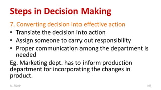 7. Converting decision into effective action
• Translate the decision into action
• Assign someone to carry out responsibility
• Proper communication among the department is
needed
Eg. Marketing dept. has to inform production
department for incorporating the changes in
product.
5/17/2024 107
Steps in Decision Making
 