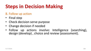 8. Follow up action
• Final step
• Check decision serve purpose
• Change decision if needed
• Follow up actions involve: Intelligence (searching),
design (develop) , choice and review (assessment).
5/17/2024 108
Steps in Decision Making
 