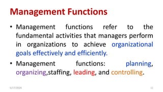 Management Functions
• Management functions refer to the
fundamental activities that managers perform
in organizations to achieve organizational
goals effectively and efficiently.
• Management functions: planning,
organizing,staffing, leading, and controlling.
5/17/2024 11
 
