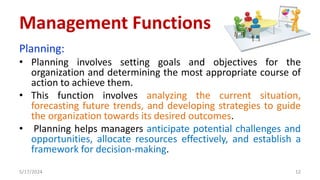 Planning:
• Planning involves setting goals and objectives for the
organization and determining the most appropriate course of
action to achieve them.
• This function involves analyzing the current situation,
forecasting future trends, and developing strategies to guide
the organization towards its desired outcomes.
• Planning helps managers anticipate potential challenges and
opportunities, allocate resources effectively, and establish a
framework for decision-making.
5/17/2024 12
Management Functions
 