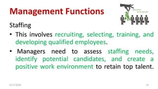 Staffing
• This involves recruiting, selecting, training, and
developing qualified employees.
• Managers need to assess staffing needs,
identify potential candidates, and create a
positive work environment to retain top talent.
5/17/2024 14
Management Functions
 