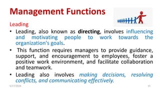 Leading
• Leading, also known as directing, involves influencing
and motivating people to work towards the
organization's goals.
• This function requires managers to provide guidance,
support, and encouragement to employees, foster a
positive work environment, and facilitate collaboration
and teamwork.
• Leading also involves making decisions, resolving
conflicts, and communicating effectively.
5/17/2024 15
Management Functions
 