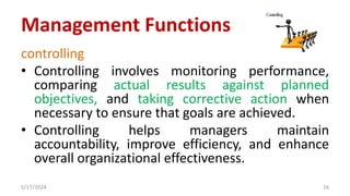 controlling
• Controlling involves monitoring performance,
comparing actual results against planned
objectives, and taking corrective action when
necessary to ensure that goals are achieved.
• Controlling helps managers maintain
accountability, improve efficiency, and enhance
overall organizational effectiveness.
5/17/2024 16
Management Functions
 