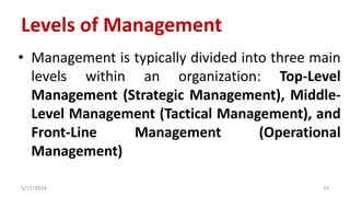 Levels of Management
• Management is typically divided into three main
levels within an organization: Top-Level
Management (Strategic Management), Middle-
Level Management (Tactical Management), and
Front-Line Management (Operational
Management)
5/17/2024 19
 