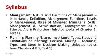 Syllabus
• Management: Nature and Functions of Management –
Importance, Definition, Management Functions, Levels
of Management, Roles of Manager, Managerial Skills,
Management & Administration, Management as a
Science, Art & Profession (Selected topics of Chapter 1,
Text 1).
• Planning: Planning-Nature, Importance, Types, Steps and
Limitations of Planning; Decision Making – Meaning,
Types and Steps in Decision Making (Selected topics
from Chapters 4 & 5, Text 1).
5/17/2024 2
 