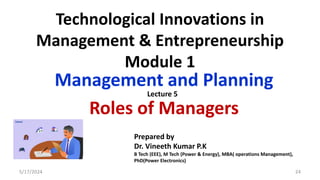 Technological Innovations in
Management & Entrepreneurship
Module 1
Management and Planning
Roles of Managers
5/17/2024 24
Prepared by
Dr. Vineeth Kumar P.K
B Tech (EEE), M Tech (Power & Energy), MBA( operations Management),
PhD(Power Electronics)
Lecture 5
 
