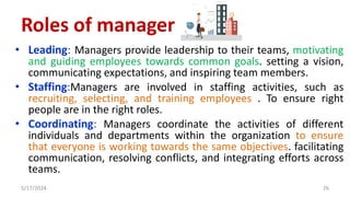 • Leading: Managers provide leadership to their teams, motivating
and guiding employees towards common goals. setting a vision,
communicating expectations, and inspiring team members.
• Staffing:Managers are involved in staffing activities, such as
recruiting, selecting, and training employees . To ensure right
people are in the right roles.
• Coordinating: Managers coordinate the activities of different
individuals and departments within the organization to ensure
that everyone is working towards the same objectives. facilitating
communication, resolving conflicts, and integrating efforts across
teams.
5/17/2024 26
Roles of manager
 