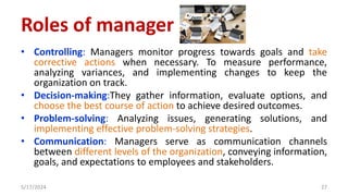 • Controlling: Managers monitor progress towards goals and take
corrective actions when necessary. To measure performance,
analyzing variances, and implementing changes to keep the
organization on track.
• Decision-making:They gather information, evaluate options, and
choose the best course of action to achieve desired outcomes.
• Problem-solving: Analyzing issues, generating solutions, and
implementing effective problem-solving strategies.
• Communication: Managers serve as communication channels
between different levels of the organization, conveying information,
goals, and expectations to employees and stakeholders.
5/17/2024 27
Roles of manager
 
