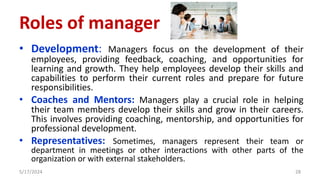 • Development: Managers focus on the development of their
employees, providing feedback, coaching, and opportunities for
learning and growth. They help employees develop their skills and
capabilities to perform their current roles and prepare for future
responsibilities.
• Coaches and Mentors: Managers play a crucial role in helping
their team members develop their skills and grow in their careers.
This involves providing coaching, mentorship, and opportunities for
professional development.
• Representatives: Sometimes, managers represent their team or
department in meetings or other interactions with other parts of the
organization or with external stakeholders.
5/17/2024 28
Roles of manager
 