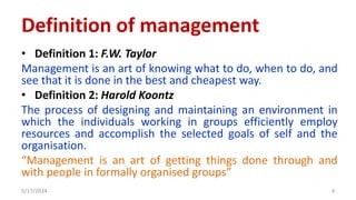 Definition of management
• Definition 1: F.W. Taylor
Management is an art of knowing what to do, when to do, and
see that it is done in the best and cheapest way.
• Definition 2: Harold Koontz
The process of designing and maintaining an environment in
which the individuals working in groups efficiently employ
resources and accomplish the selected goals of self and the
organisation.
“Management is an art of getting things done through and
with people in formally organised groups”
5/17/2024 3
 