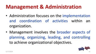 Management & Administration
• Administration focuses on the implementation
and coordination of activities within an
organization.
• Management involves the broader aspects of
planning, organizing, leading, and controlling
to achieve organizational objectives.
5/17/2024 36
 