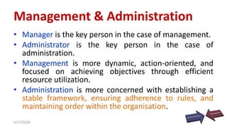 • Manager is the key person in the case of management.
• Administrator is the key person in the case of
administration.
• Management is more dynamic, action-oriented, and
focused on achieving objectives through efficient
resource utilization.
• Administration is more concerned with establishing a
stable framework, ensuring adherence to rules, and
maintaining order within the organisation.
5/17/2024 38
Management & Administration
 