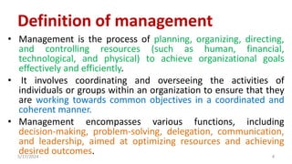 • Management is the process of planning, organizing, directing,
and controlling resources (such as human, financial,
technological, and physical) to achieve organizational goals
effectively and efficiently.
• It involves coordinating and overseeing the activities of
individuals or groups within an organization to ensure that they
are working towards common objectives in a coordinated and
coherent manner.
• Management encompasses various functions, including
decision-making, problem-solving, delegation, communication,
and leadership, aimed at optimizing resources and achieving
desired outcomes.
5/17/2024 4
Definition of management
 