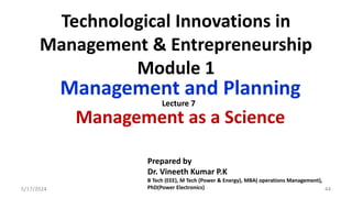 Technological Innovations in
Management & Entrepreneurship
Module 1
Management and Planning
Management as a Science
5/17/2024 44
Prepared by
Dr. Vineeth Kumar P.K
B Tech (EEE), M Tech (Power & Energy), MBA( operations Management),
PhD(Power Electronics)
Lecture 7
 
