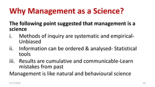 Why Management as a Science?
The following point suggested that management is a
science
i. Methods of inquiry are systematic and empirical-
Unbiased
ii. Information can be ordered & analysed- Statistical
tools
iii. Results are cumulative and communicable-Learn
mistakes from past
Management is like natural and behavioural science
5/17/2024 45
 