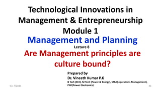 Technological Innovations in
Management & Entrepreneurship
Module 1
Management and Planning
Are Management principles are
culture bound?
5/17/2024 46
Prepared by
Dr. Vineeth Kumar P.K
B Tech (EEE), M Tech (Power & Energy), MBA( operations Management),
PhD(Power Electronics)
Lecture 8
 