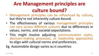 Are Management principles are
culture bound?
• Management principles can be influenced by culture,
but they're not inherently culture-bound.
• The effectiveness of various management principles
can vary across different cultures due to differences in
values, norms, and societal expectations.
• This might involve adjusting communication styles,
decision-making processes, or leadership approaches
to align with cultural norms and preferences.
Eg. Automobile design varies w.r.t countries
5/17/2024 47
 