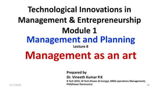 Technological Innovations in
Management & Entrepreneurship
Module 1
Management and Planning
Management as an art
5/17/2024 48
Prepared by
Dr. Vineeth Kumar P.K
B Tech (EEE), M Tech (Power & Energy), MBA( operations Management),
PhD(Power Electronics)
Lecture 8
 