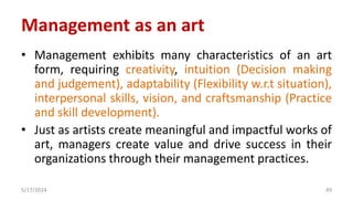 Management as an art
• Management exhibits many characteristics of an art
form, requiring creativity, intuition (Decision making
and judgement), adaptability (Flexibility w.r.t situation),
interpersonal skills, vision, and craftsmanship (Practice
and skill development).
• Just as artists create meaningful and impactful works of
art, managers create value and drive success in their
organizations through their management practices.
5/17/2024 49
 
