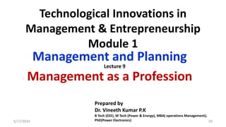 Technological Innovations in
Management & Entrepreneurship
Module 1
Management and Planning
Management as a Profession
5/17/2024 50
Prepared by
Dr. Vineeth Kumar P.K
B Tech (EEE), M Tech (Power & Energy), MBA( operations Management),
PhD(Power Electronics)
Lecture 9
 