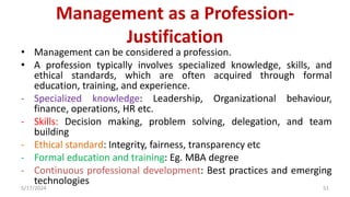 Management as a Profession-
Justification
• Management can be considered a profession.
• A profession typically involves specialized knowledge, skills, and
ethical standards, which are often acquired through formal
education, training, and experience.
- Specialized knowledge: Leadership, Organizational behaviour,
finance, operations, HR etc.
- Skills: Decision making, problem solving, delegation, and team
building
- Ethical standard: Integrity, fairness, transparency etc
- Formal education and training: Eg. MBA degree
- Continuous professional development: Best practices and emerging
technologies
5/17/2024 51
 