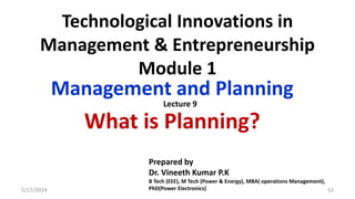 Technological Innovations in
Management & Entrepreneurship
Module 1
Management and Planning
What is Planning?
5/17/2024 52
Prepared by
Dr. Vineeth Kumar P.K
B Tech (EEE), M Tech (Power & Energy), MBA( operations Management),
PhD(Power Electronics)
Lecture 9
 