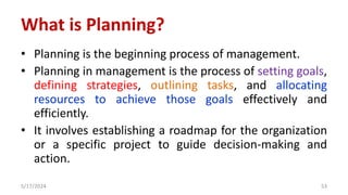What is Planning?
• Planning is the beginning process of management.
• Planning in management is the process of setting goals,
defining strategies, outlining tasks, and allocating
resources to achieve those goals effectively and
efficiently.
• It involves establishing a roadmap for the organization
or a specific project to guide decision-making and
action.
5/17/2024 53
 