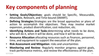 Key components of planning
• Setting Goals/Objectives: goals should be Specific, Measurable,
Attainable, Relevant, and Time-bound (SMART).
• Defining Strategies:Strategies are the broad approaches or plans of
action to accomplish the objectives. They may involve market
expansion, product diversification, cost reduction, etc.
• Identifying Actions and Tasks:determining what needs to be done,
who will do it, when it will be done, and how it will be done.
• Resource Allocation:allocating resources such as finances, personnel,
time, and equipment to support the execution of the plan.
• Risk Assessment and Mitigation: risks and uncertainties
• Monitoring and Review: Regularly monitor progress against goals,
track performance metrics, and review the effectiveness of the plan.
5/17/2024 54
 