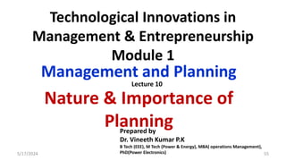 Technological Innovations in
Management & Entrepreneurship
Module 1
Management and Planning
Nature & Importance of
Planning
5/17/2024 55
Prepared by
Dr. Vineeth Kumar P.K
B Tech (EEE), M Tech (Power & Energy), MBA( operations Management),
PhD(Power Electronics)
Lecture 10
 