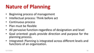 Nature of Planning
• Beginning process of management
• Intellectual process: Think before act
• Continuous process
• Plan must be flexible
• All pervasive function-regardless of designation and level
• Goal oriented: goals provide direction and purpose for the
planning process.
• Integrated: Planning is integrated across different levels and
functions of an organization.
5/17/2024 56
 