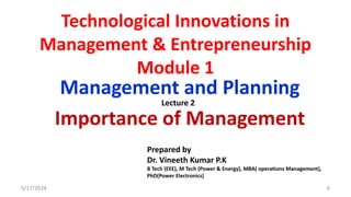 Technological Innovations in
Management & Entrepreneurship
Module 1
Management and Planning
Importance of Management
5/17/2024 6
Prepared by
Dr. Vineeth Kumar P.K
B Tech (EEE), M Tech (Power & Energy), MBA( operations Management),
PhD(Power Electronics)
Lecture 2
 