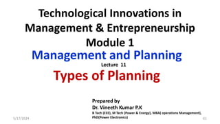 Technological Innovations in
Management & Entrepreneurship
Module 1
Management and Planning
Types of Planning
5/17/2024 61
Prepared by
Dr. Vineeth Kumar P.K
B Tech (EEE), M Tech (Power & Energy), MBA( operations Management),
PhD(Power Electronics)
Lecture 11
 