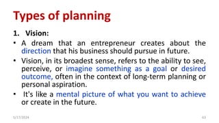 1. Vision:
• A dream that an entrepreneur creates about the
direction that his business should pursue in future.
• Vision, in its broadest sense, refers to the ability to see,
perceive, or imagine something as a goal or desired
outcome, often in the context of long-term planning or
personal aspiration.
• It's like a mental picture of what you want to achieve
or create in the future.
5/17/2024 63
Types of planning
 