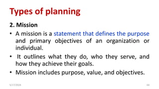 2. Mission
• A mission is a statement that defines the purpose
and primary objectives of an organization or
individual.
• It outlines what they do, who they serve, and
how they achieve their goals.
• Mission includes purpose, value, and objectives.
5/17/2024 64
Types of planning
 