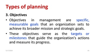 3. Objectives
• Objectives in management are specific,
measurable goals that an organization sets to
achieve its broader mission and strategic goals.
• These objectives serve as the targets or
milestones that guide the organization's actions
and measure its progress.
5/17/2024 65
Types of planning
 