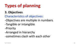 3. Objectives
Characteristics of objectives:
-Objectives are multiple in numbers
-Tangible or intangible
-Priority
-Arranged in hierarchy
-sometimes clash with each other
5/17/2024 66
Types of planning
 